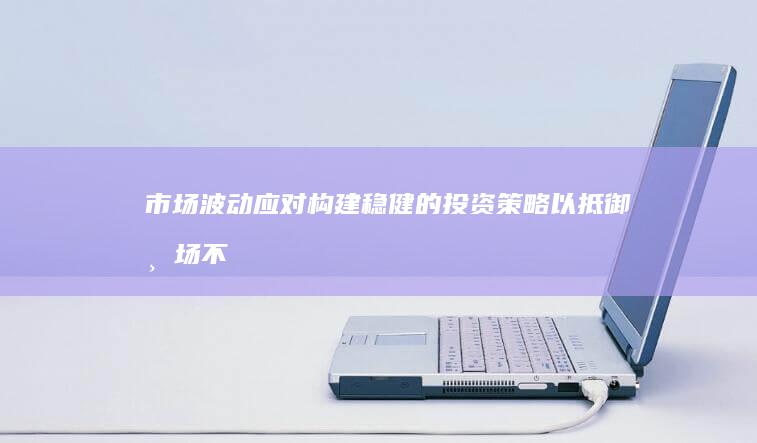 市场波动应对：构建稳健的投资策略以抵御市场不确定性 (市场波动应对方案)